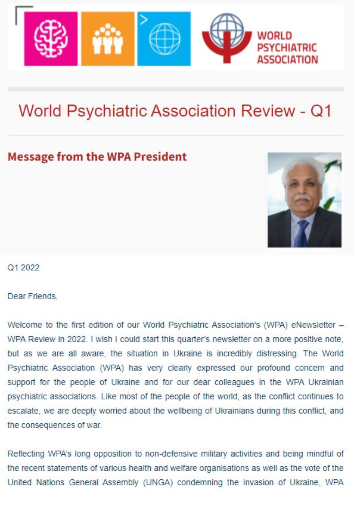 Don\'t miss out on catching up on the latest news from all of the World Psychiatric Association\'s (WPA) components - the first edition of the 2022 WPA Review is out! As always, all WPA components will receive the eNewsletter per email and it is packed with short reports submitted by our valued members from all corners of the world. It is also possible to read this edition (and past editions) of the eNewsletter here. The WPA Review - Q1 2022 includes nearly 35 reports and covers all the latest news from the first part of this year including WPA\'s statement on the war in Ukraine. If you would like to submit a report, please carefully read the “Steps to submitting your contributions” here. Please note, reports not adhering to the guidelines will not be accepted.