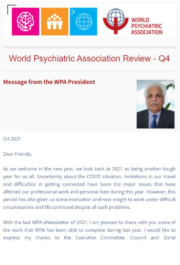 Don\'t miss out on catching up on the latest news from all of the World Psychiatric Association\'s (WPA) components - the third and final edition of the 2021 WPA Review is out! As before, all WPA components will receive the eNewsletter per email and it is packed with short reports submitted by our valued members from all corners of the world. It is also possible to read this edition (and past editions) of the eNewsletter here. The WPA Review - Q4 includes over 25 reports and brings a close to what was another challenging year!